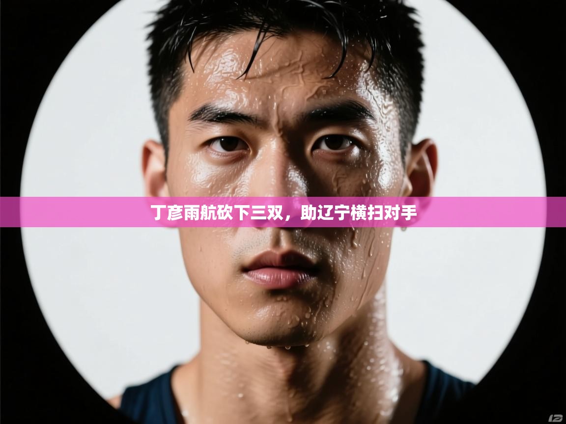 丁彦雨航砍下三双，助辽宁横扫对手